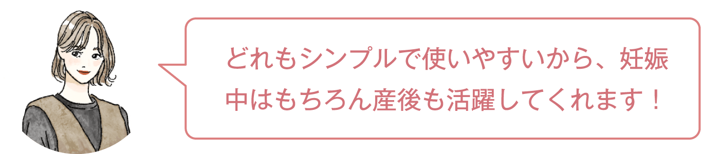 どれもシンプルで使いやすいから、妊娠中はもちろん産後も活躍してくれます！