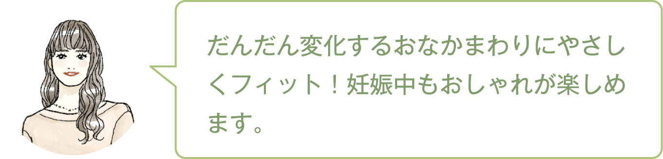 だんだん変化するおなかまわりにやさしくフィット！妊娠中もおしゃれが楽しめます。