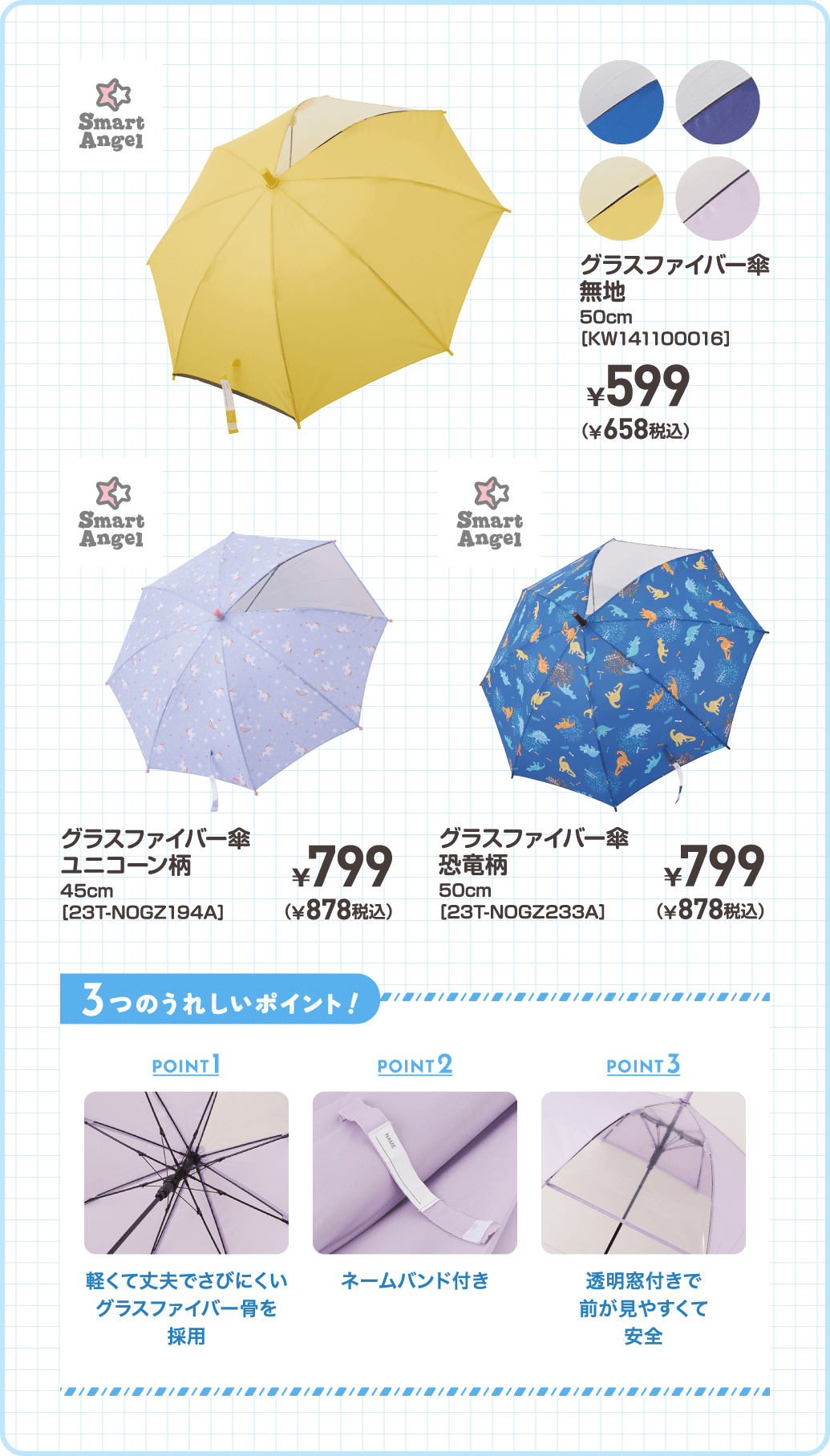 グラスファイバー傘 無地 50cm［KW141100016］ ¥599（¥658税込） / グラスファイバー傘 ユニコーン柄 45cm［23T-NOGZ194A］ ¥799（878税込）/ グラスファイバー傘 恐竜柄 50cm［23T-NOGZ233A］ ¥799（878税込）/ POINT1：軽くて丈夫でさびにくいグラスファイバー骨を採用　POINT2：ネームバンド付き　POINT3：透明窓付きで前が見やすくて安全